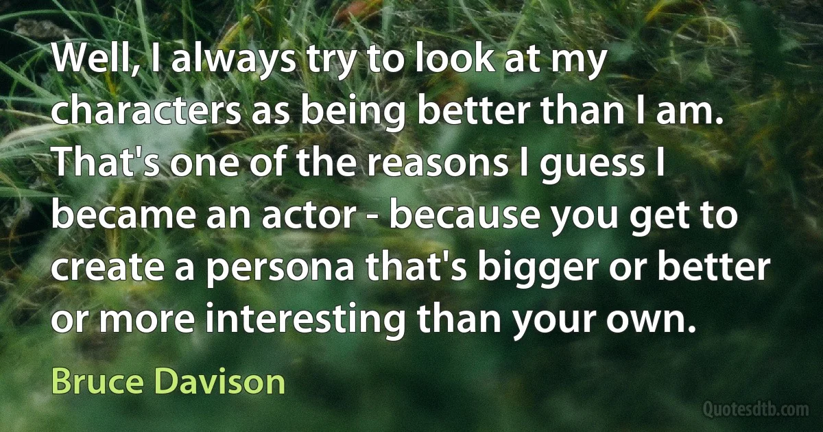 Well, I always try to look at my characters as being better than I am. That's one of the reasons I guess I became an actor - because you get to create a persona that's bigger or better or more interesting than your own. (Bruce Davison)