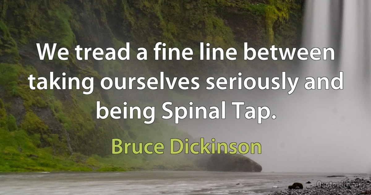 We tread a fine line between taking ourselves seriously and being Spinal Tap. (Bruce Dickinson)