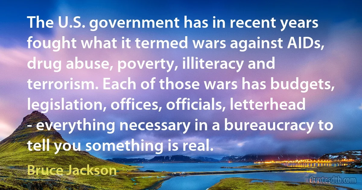 The U.S. government has in recent years fought what it termed wars against AIDs, drug abuse, poverty, illiteracy and terrorism. Each of those wars has budgets, legislation, offices, officials, letterhead - everything necessary in a bureaucracy to tell you something is real. (Bruce Jackson)