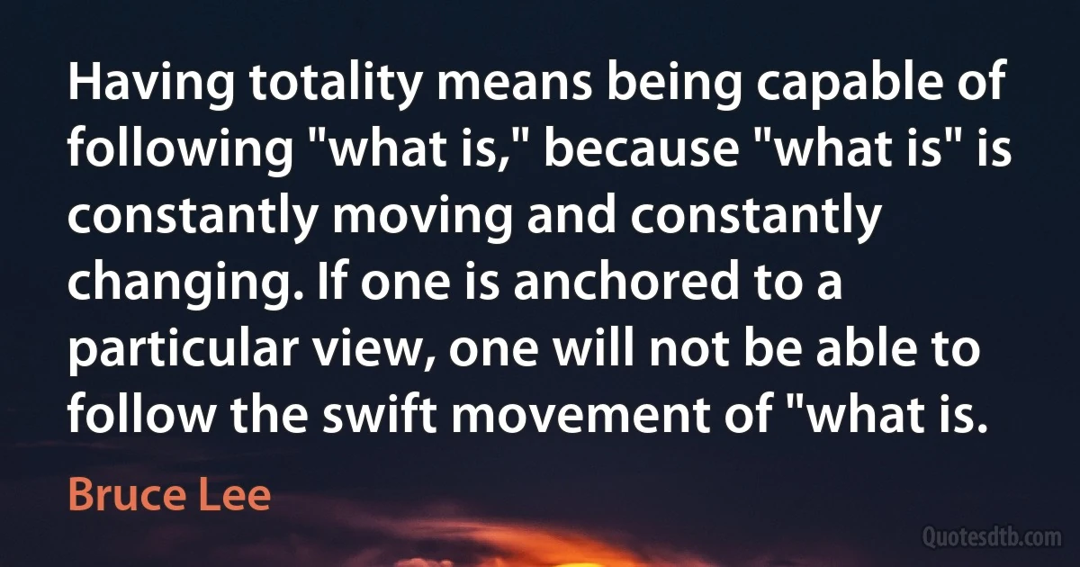 Having totality means being capable of following "what is," because "what is" is constantly moving and constantly changing. If one is anchored to a particular view, one will not be able to follow the swift movement of "what is. (Bruce Lee)