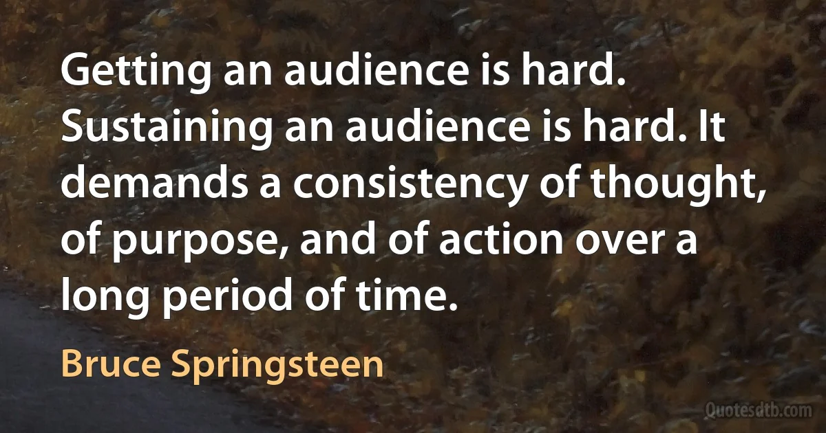 Getting an audience is hard. Sustaining an audience is hard. It demands a consistency of thought, of purpose, and of action over a long period of time. (Bruce Springsteen)