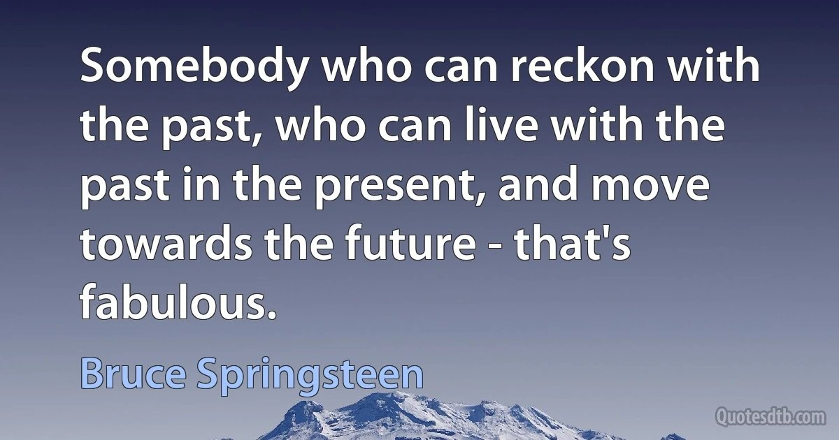 Somebody who can reckon with the past, who can live with the past in the present, and move towards the future - that's fabulous. (Bruce Springsteen)