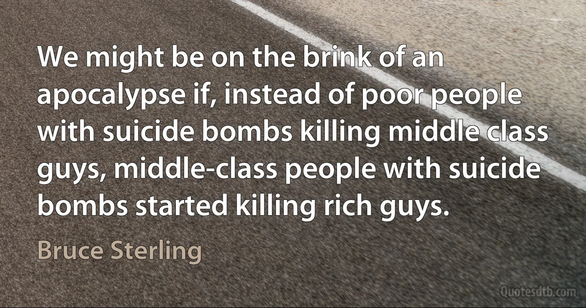 We might be on the brink of an apocalypse if, instead of poor people with suicide bombs killing middle class guys, middle-class people with suicide bombs started killing rich guys. (Bruce Sterling)