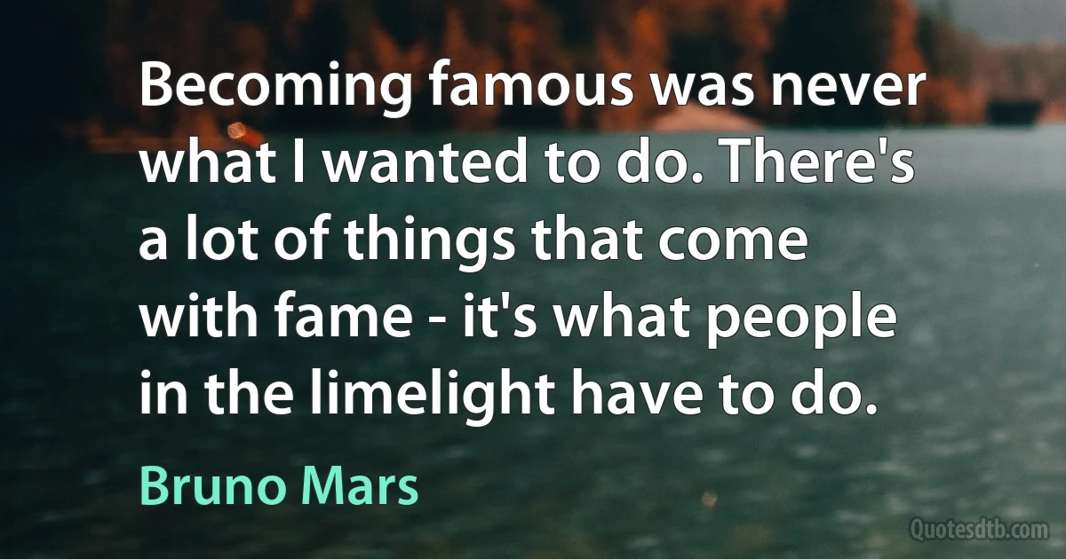 Becoming famous was never what I wanted to do. There's a lot of things that come with fame - it's what people in the limelight have to do. (Bruno Mars)