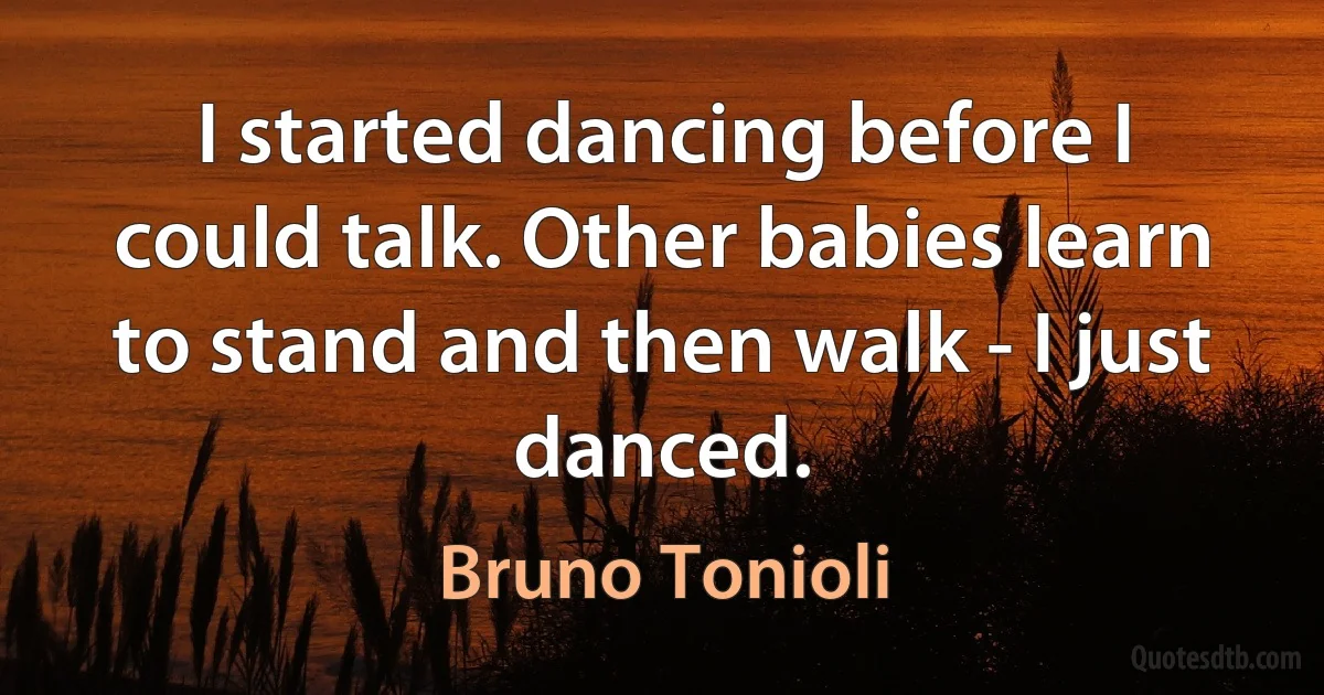 I started dancing before I could talk. Other babies learn to stand and then walk - I just danced. (Bruno Tonioli)