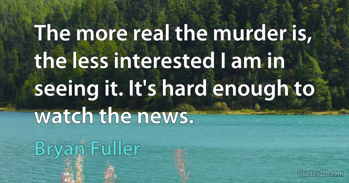 The more real the murder is, the less interested I am in seeing it. It's hard enough to watch the news. (Bryan Fuller)