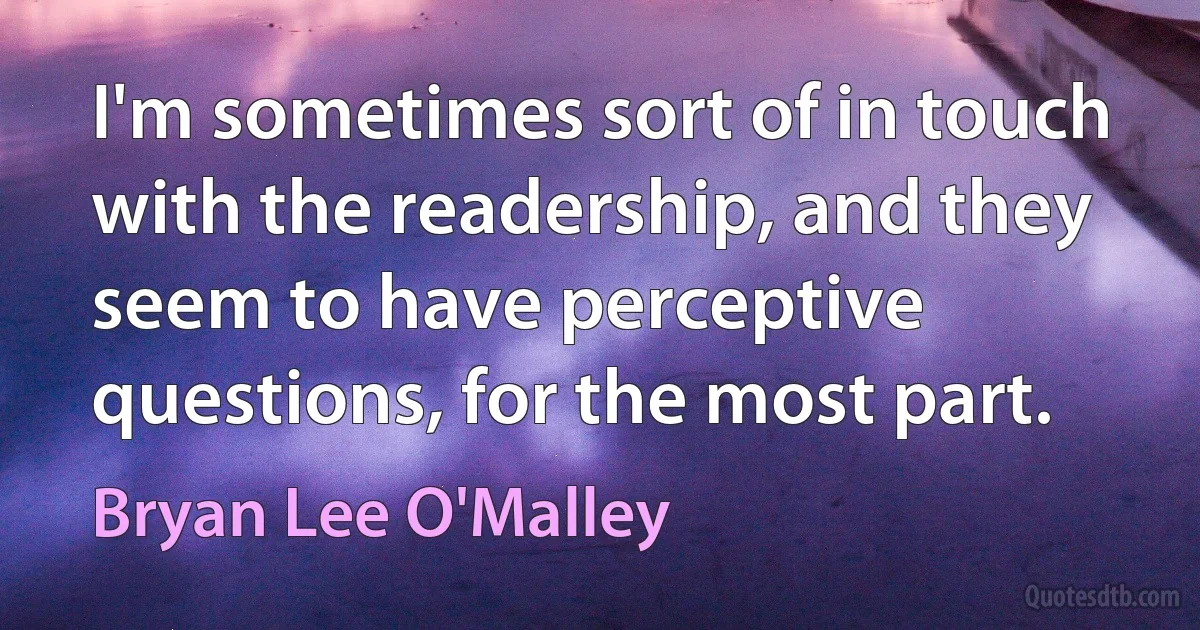 I'm sometimes sort of in touch with the readership, and they seem to have perceptive questions, for the most part. (Bryan Lee O'Malley)