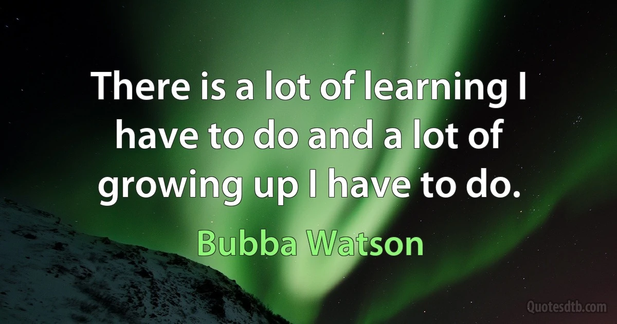 There is a lot of learning I have to do and a lot of growing up I have to do. (Bubba Watson)