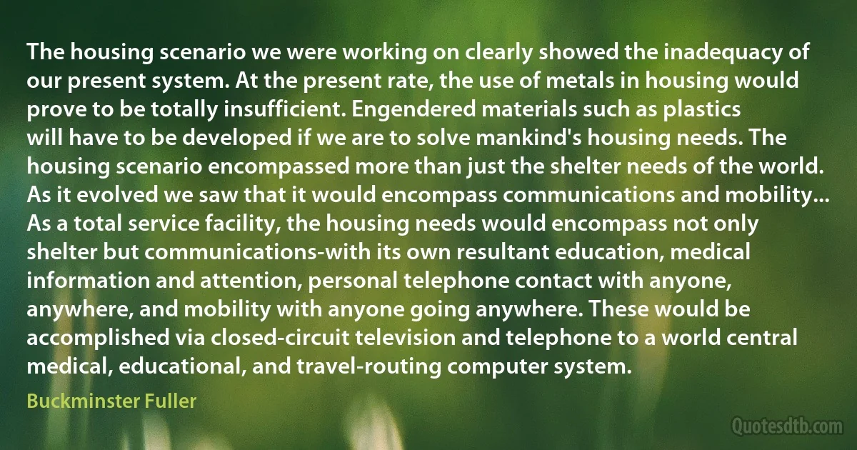 The housing scenario we were working on clearly showed the inadequacy of our present system. At the present rate, the use of metals in housing would prove to be totally insufficient. Engendered materials such as plastics will have to be developed if we are to solve mankind's housing needs. The housing scenario encompassed more than just the shelter needs of the world. As it evolved we saw that it would encompass communications and mobility... As a total service facility, the housing needs would encompass not only shelter but communications-with its own resultant education, medical information and attention, personal telephone contact with anyone, anywhere, and mobility with anyone going anywhere. These would be accomplished via closed-circuit television and telephone to a world central medical, educational, and travel-routing computer system. (Buckminster Fuller)