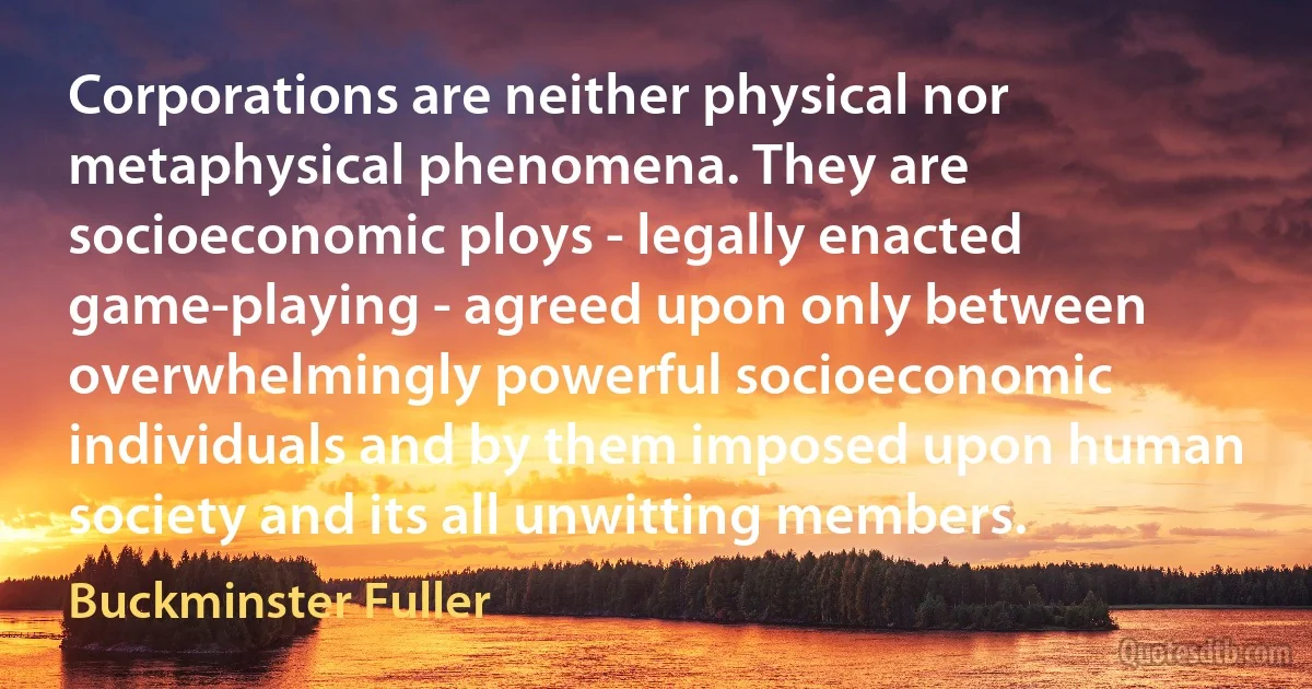 Corporations are neither physical nor metaphysical phenomena. They are socioeconomic ploys - legally enacted game-playing - agreed upon only between overwhelmingly powerful socioeconomic individuals and by them imposed upon human society and its all unwitting members. (Buckminster Fuller)