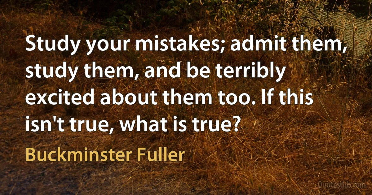 Study your mistakes; admit them, study them, and be terribly excited about them too. If this isn't true, what is true? (Buckminster Fuller)