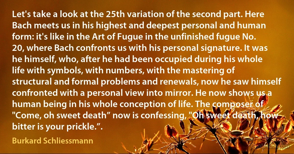 Let's take a look at the 25th variation of the second part. Here Bach meets us in his highest and deepest personal and human form: it's like in the Art of Fugue in the unfinished fugue No. 20, where Bach confronts us with his personal signature. It was he himself, who, after he had been occupied during his whole life with symbols, with numbers, with the mastering of structural and formal problems and renewals, now he saw himself confronted with a personal view into mirror. He now shows us a human being in his whole conception of life. The composer of "Come, oh sweet death” now is confessing, "Oh sweet death, how bitter is your prickle.”. (Burkard Schliessmann)