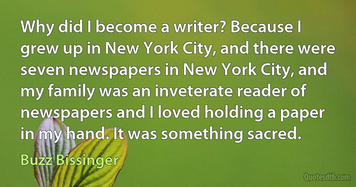 Why did I become a writer? Because I grew up in New York City, and there were seven newspapers in New York City, and my family was an inveterate reader of newspapers and I loved holding a paper in my hand. It was something sacred. (Buzz Bissinger)