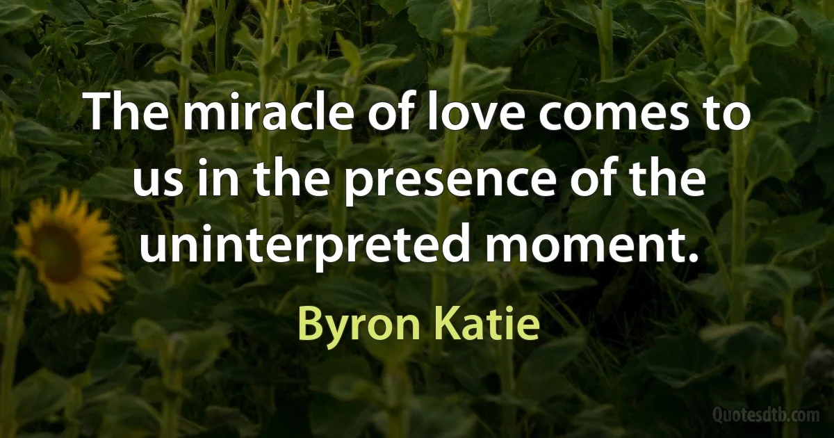 The miracle of love comes to us in the presence of the uninterpreted moment. (Byron Katie)