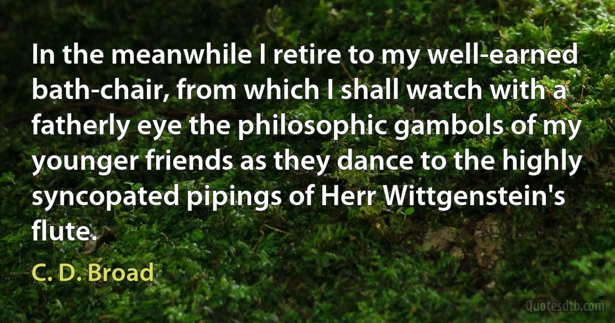 In the meanwhile I retire to my well-earned bath-chair, from which I shall watch with a fatherly eye the philosophic gambols of my younger friends as they dance to the highly syncopated pipings of Herr Wittgenstein's flute. (C. D. Broad)