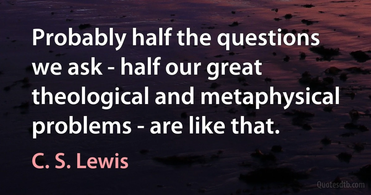 Probably half the questions we ask - half our great theological and metaphysical problems - are like that. (C. S. Lewis)