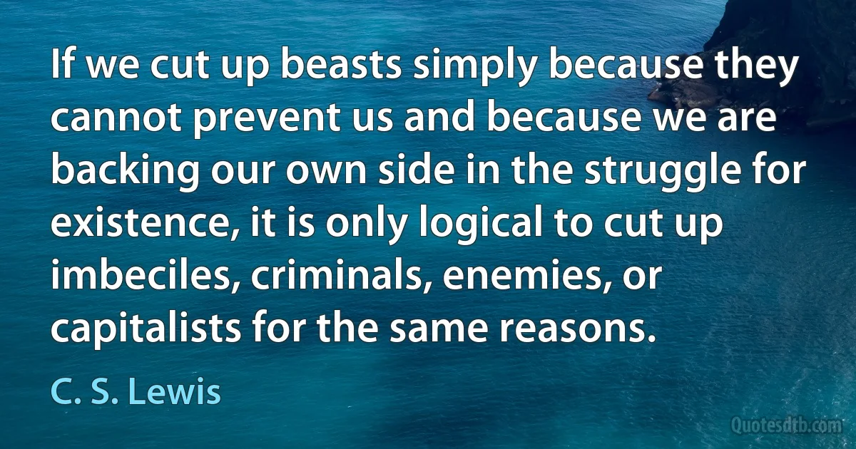 If we cut up beasts simply because they cannot prevent us and because we are backing our own side in the struggle for existence, it is only logical to cut up imbeciles, criminals, enemies, or capitalists for the same reasons. (C. S. Lewis)