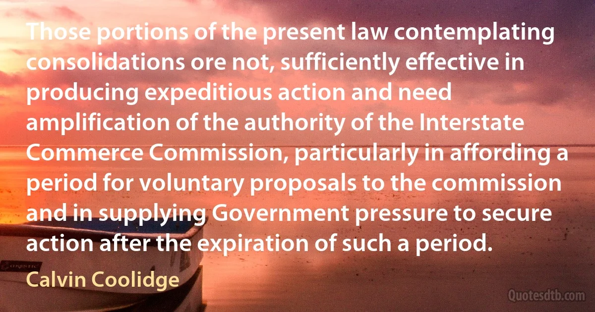 Those portions of the present law contemplating consolidations ore not, sufficiently effective in producing expeditious action and need amplification of the authority of the Interstate Commerce Commission, particularly in affording a period for voluntary proposals to the commission and in supplying Government pressure to secure action after the expiration of such a period. (Calvin Coolidge)