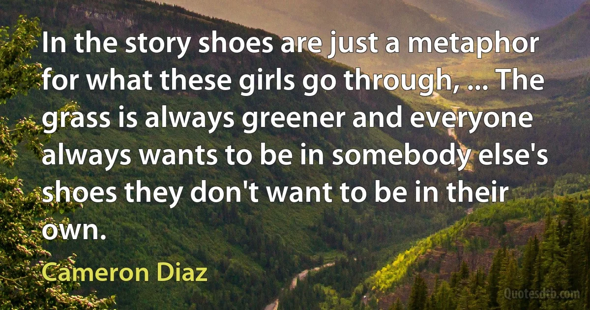 In the story shoes are just a metaphor for what these girls go through, ... The grass is always greener and everyone always wants to be in somebody else's shoes they don't want to be in their own. (Cameron Diaz)