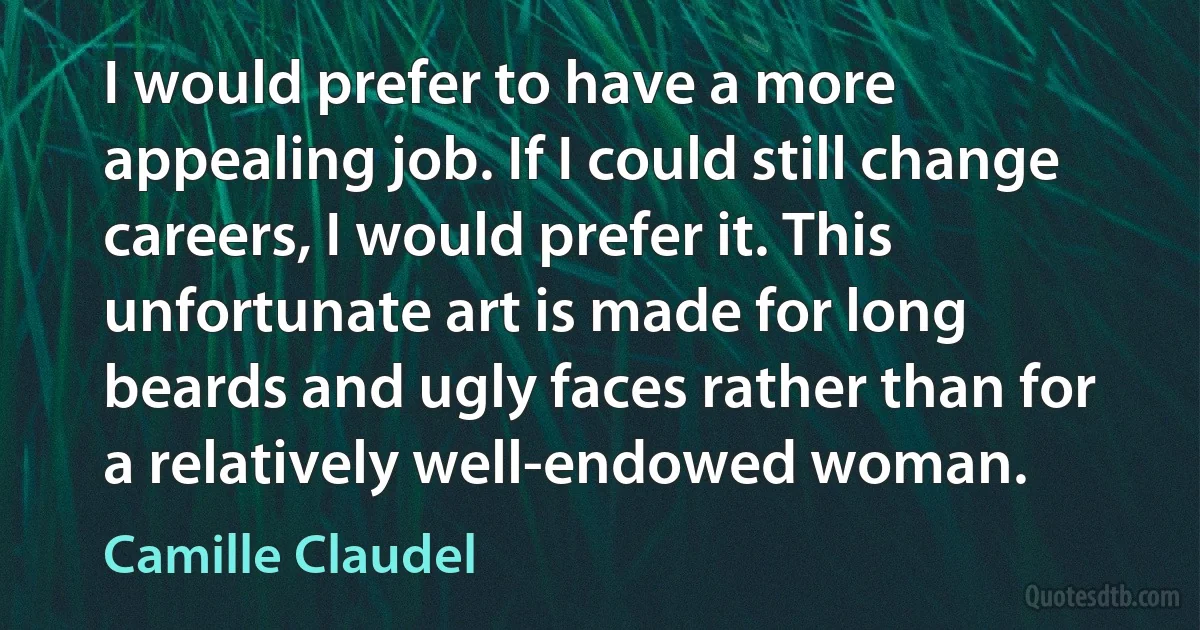 I would prefer to have a more appealing job. If I could still change careers, I would prefer it. This unfortunate art is made for long beards and ugly faces rather than for a relatively well-endowed woman. (Camille Claudel)