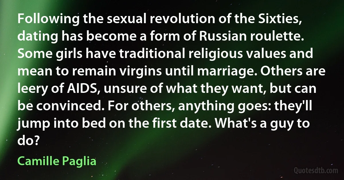 Following the sexual revolution of the Sixties, dating has become a form of Russian roulette. Some girls have traditional religious values and mean to remain virgins until marriage. Others are leery of AIDS, unsure of what they want, but can be convinced. For others, anything goes: they'll jump into bed on the first date. What's a guy to do? (Camille Paglia)