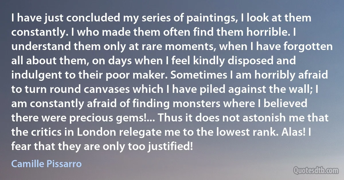 I have just concluded my series of paintings, I look at them constantly. I who made them often find them horrible. I understand them only at rare moments, when I have forgotten all about them, on days when I feel kindly disposed and indulgent to their poor maker. Sometimes I am horribly afraid to turn round canvases which I have piled against the wall; I am constantly afraid of finding monsters where I believed there were precious gems!... Thus it does not astonish me that the critics in London relegate me to the lowest rank. Alas! I fear that they are only too justified! (Camille Pissarro)