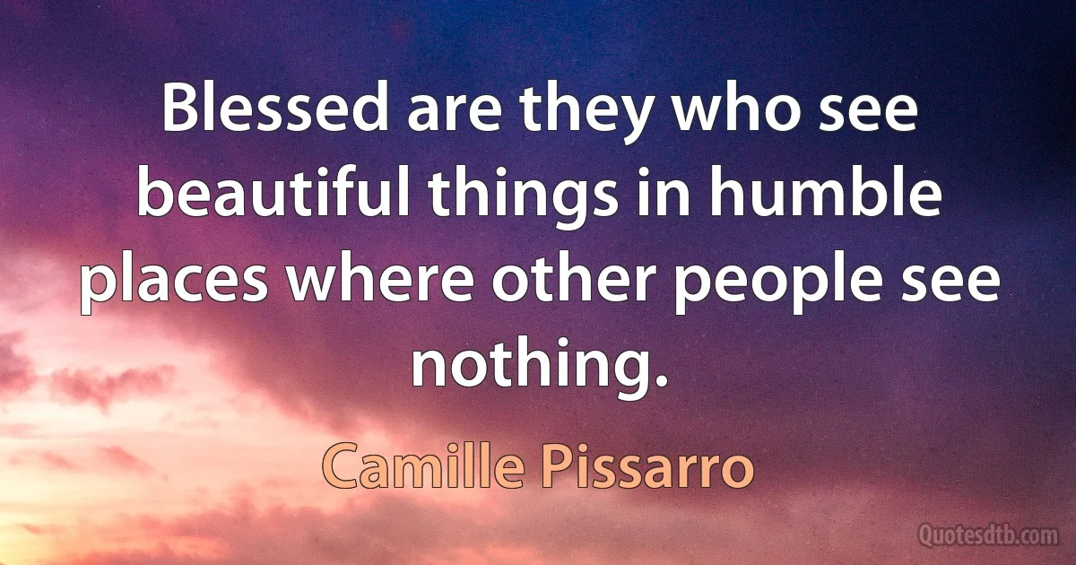 Blessed are they who see beautiful things in humble places where other people see nothing. (Camille Pissarro)