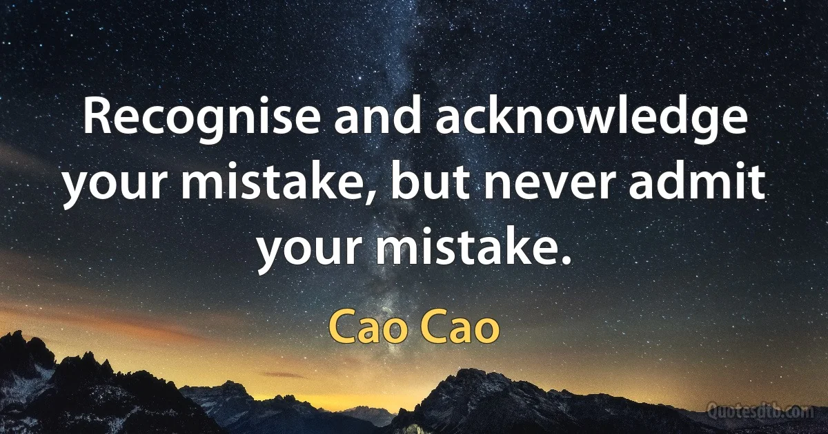 Recognise and acknowledge your mistake, but never admit your mistake. (Cao Cao)