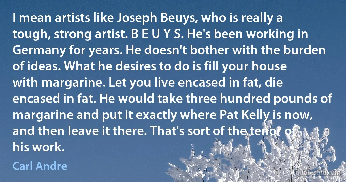 I mean artists like Joseph Beuys, who is really a tough, strong artist. B E U Y S. He's been working in Germany for years. He doesn't bother with the burden of ideas. What he desires to do is fill your house with margarine. Let you live encased in fat, die encased in fat. He would take three hundred pounds of margarine and put it exactly where Pat Kelly is now, and then leave it there. That's sort of the tenor of his work. (Carl Andre)