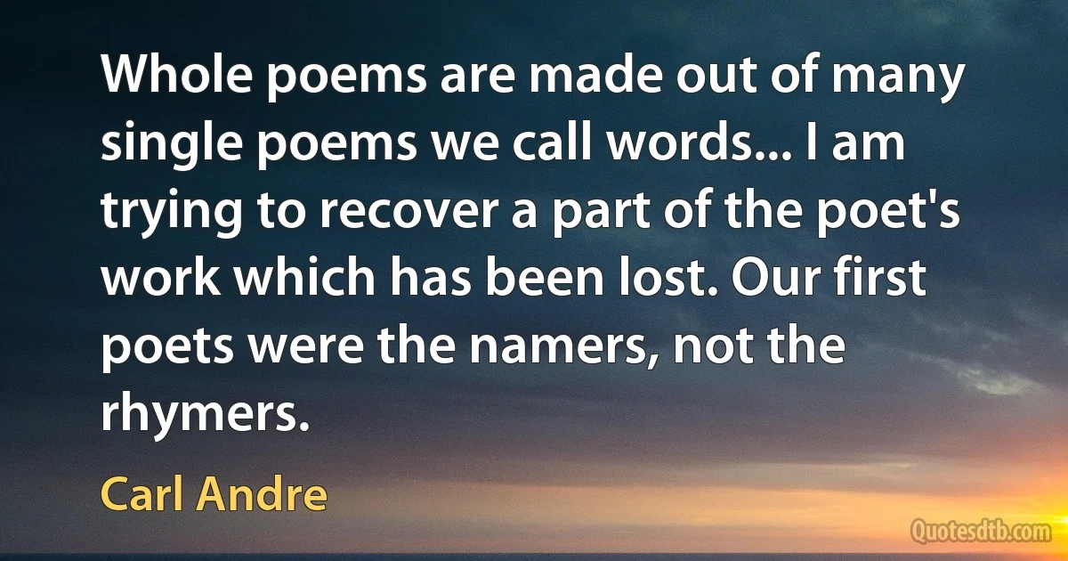 Whole poems are made out of many single poems we call words... I am trying to recover a part of the poet's work which has been lost. Our first poets were the namers, not the rhymers. (Carl Andre)