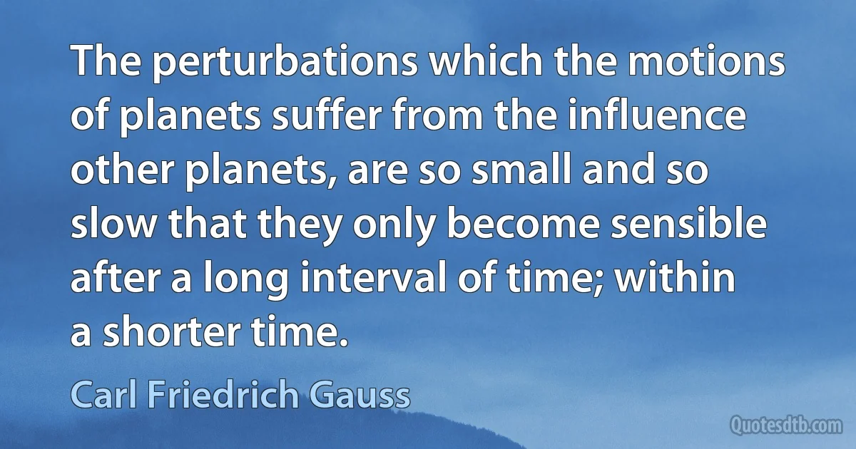 The perturbations which the motions of planets suffer from the influence other planets, are so small and so slow that they only become sensible after a long interval of time; within a shorter time. (Carl Friedrich Gauss)