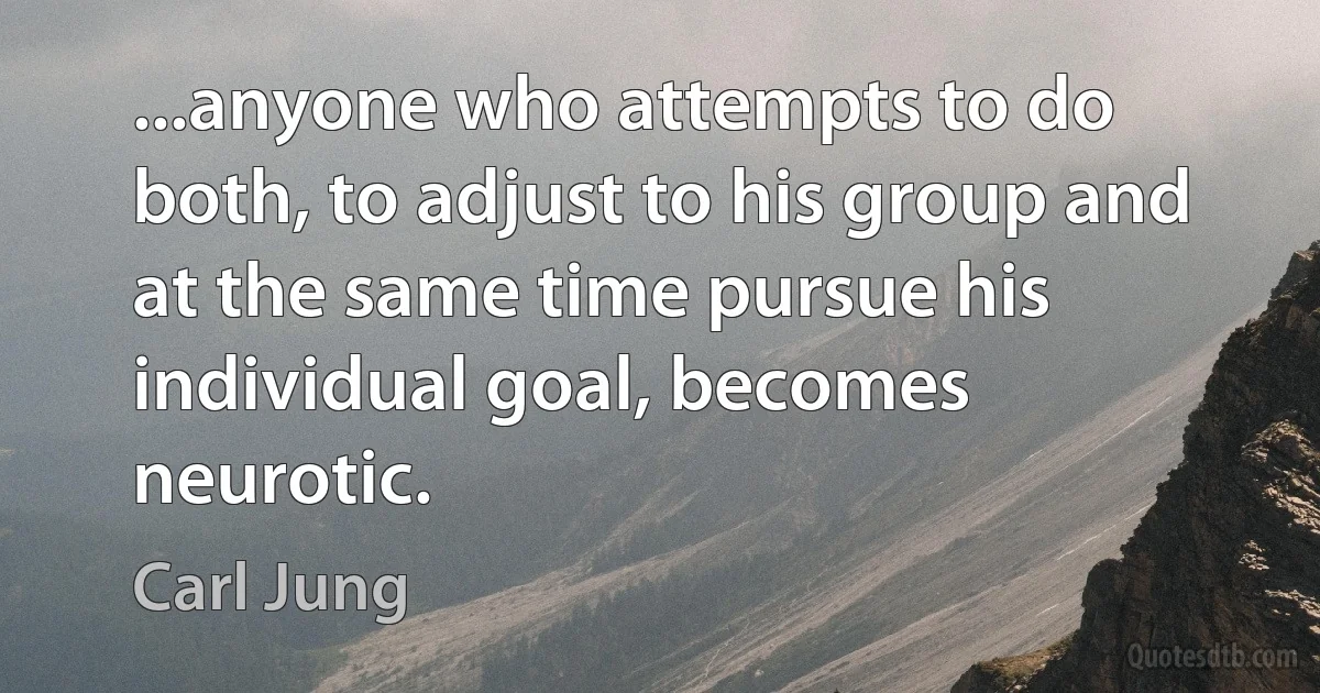 ...anyone who attempts to do both, to adjust to his group and at the same time pursue his individual goal, becomes neurotic. (Carl Jung)