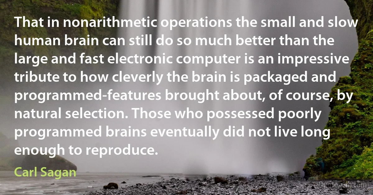 That in nonarithmetic operations the small and slow human brain can still do so much better than the large and fast electronic computer is an impressive tribute to how cleverly the brain is packaged and programmed-features brought about, of course, by natural selection. Those who possessed poorly programmed brains eventually did not live long enough to reproduce. (Carl Sagan)