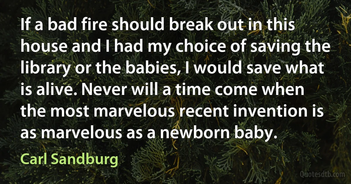 If a bad fire should break out in this house and I had my choice of saving the library or the babies, I would save what is alive. Never will a time come when the most marvelous recent invention is as marvelous as a newborn baby. (Carl Sandburg)