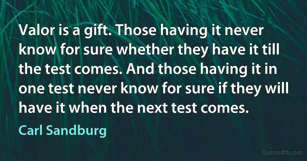 Valor is a gift. Those having it never know for sure whether they have it till the test comes. And those having it in one test never know for sure if they will have it when the next test comes. (Carl Sandburg)