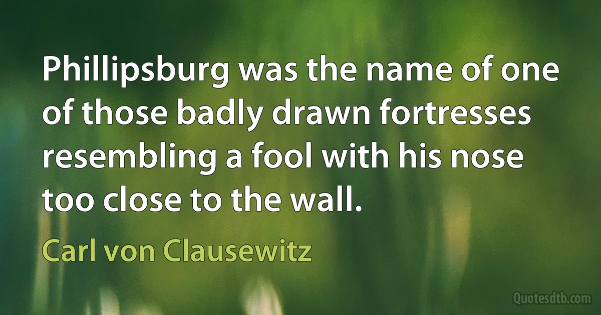 Phillipsburg was the name of one of those badly drawn fortresses resembling a fool with his nose too close to the wall. (Carl von Clausewitz)