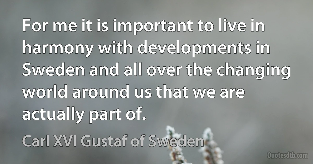 For me it is important to live in harmony with developments in Sweden and all over the changing world around us that we are actually part of. (Carl XVI Gustaf of Sweden)