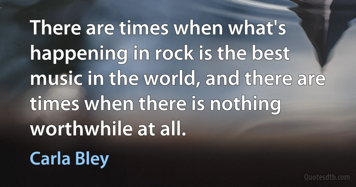 There are times when what's happening in rock is the best music in the world, and there are times when there is nothing worthwhile at all. (Carla Bley)