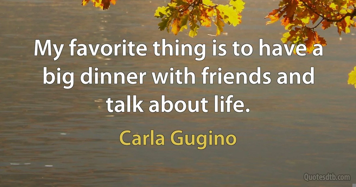 My favorite thing is to have a big dinner with friends and talk about life. (Carla Gugino)