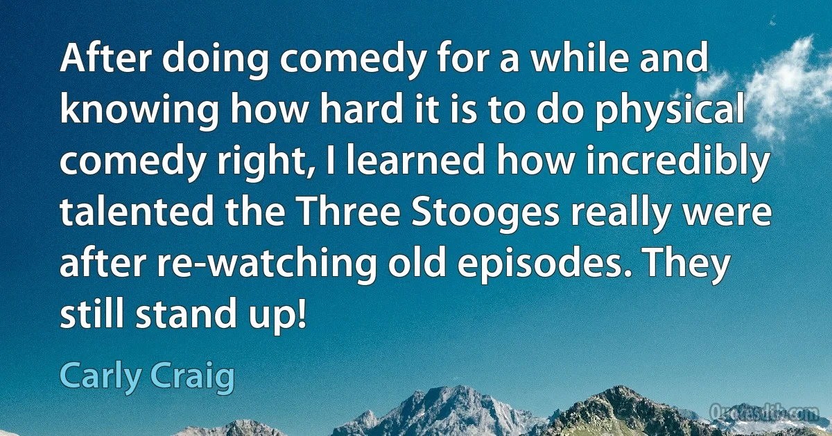 After doing comedy for a while and knowing how hard it is to do physical comedy right, I learned how incredibly talented the Three Stooges really were after re-watching old episodes. They still stand up! (Carly Craig)