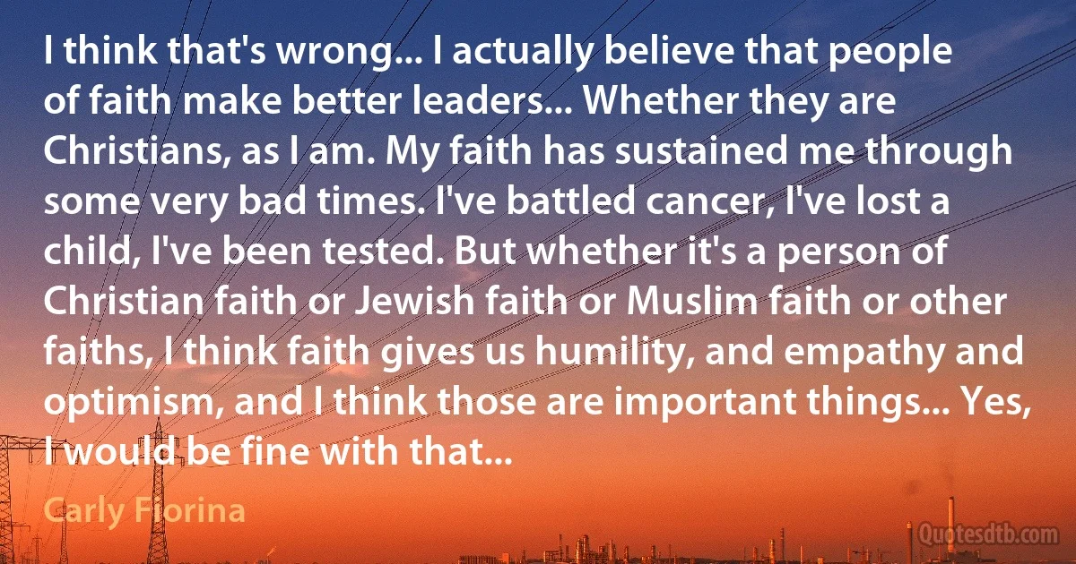 I think that's wrong... I actually believe that people of faith make better leaders... Whether they are Christians, as I am. My faith has sustained me through some very bad times. I've battled cancer, I've lost a child, I've been tested. But whether it's a person of Christian faith or Jewish faith or Muslim faith or other faiths, I think faith gives us humility, and empathy and optimism, and I think those are important things... Yes, I would be fine with that... (Carly Fiorina)