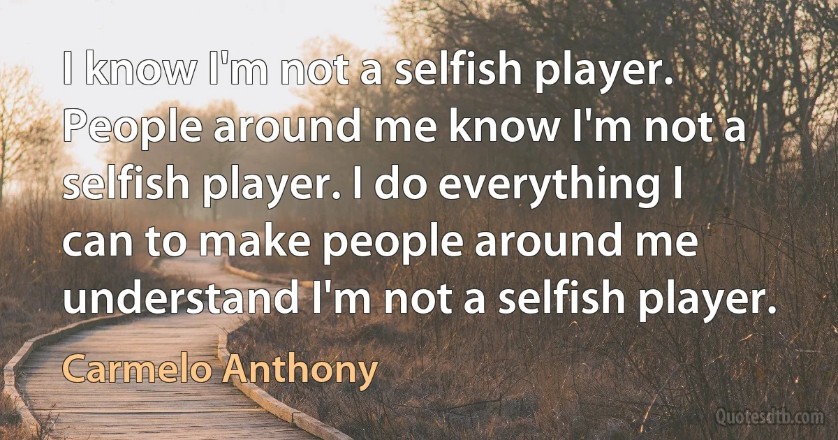 I know I'm not a selfish player. People around me know I'm not a selfish player. I do everything I can to make people around me understand I'm not a selfish player. (Carmelo Anthony)