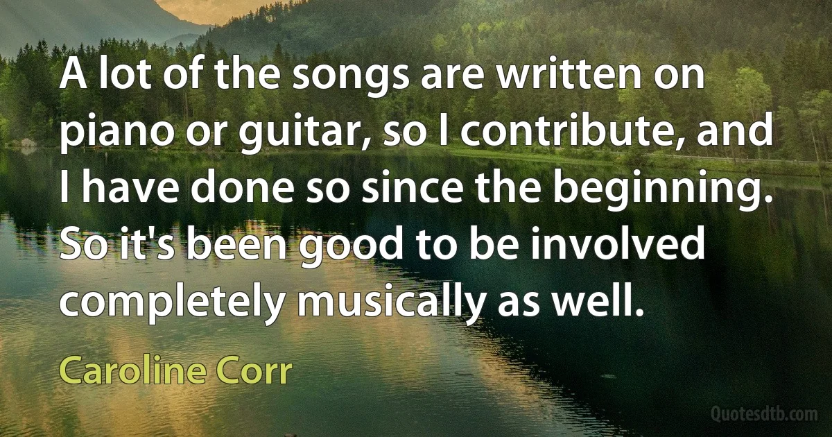 A lot of the songs are written on piano or guitar, so I contribute, and I have done so since the beginning. So it's been good to be involved completely musically as well. (Caroline Corr)