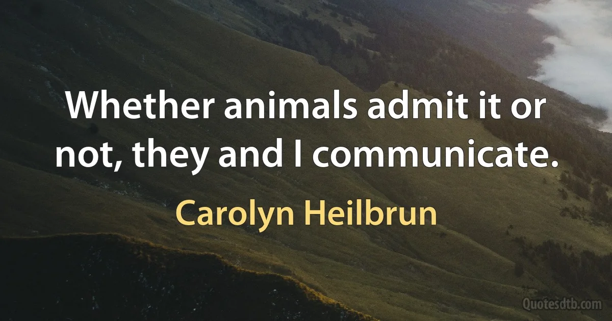 Whether animals admit it or not, they and I communicate. (Carolyn Heilbrun)