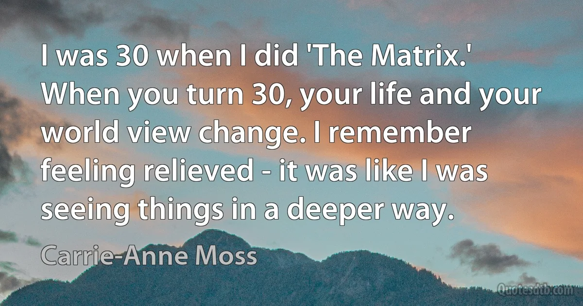 I was 30 when I did 'The Matrix.' When you turn 30, your life and your world view change. I remember feeling relieved - it was like I was seeing things in a deeper way. (Carrie-Anne Moss)