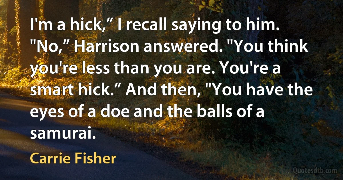 I'm a hick,” I recall saying to him. "No,” Harrison answered. "You think you're less than you are. You're a smart hick.” And then, "You have the eyes of a doe and the balls of a samurai. (Carrie Fisher)