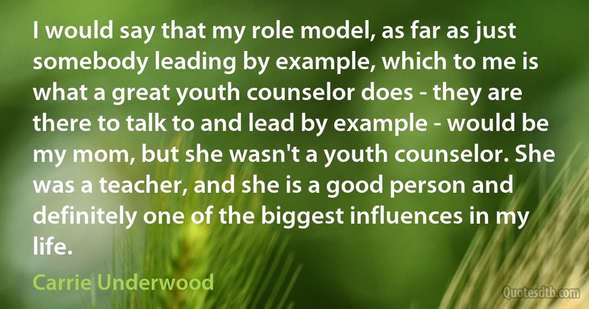 I would say that my role model, as far as just somebody leading by example, which to me is what a great youth counselor does - they are there to talk to and lead by example - would be my mom, but she wasn't a youth counselor. She was a teacher, and she is a good person and definitely one of the biggest influences in my life. (Carrie Underwood)