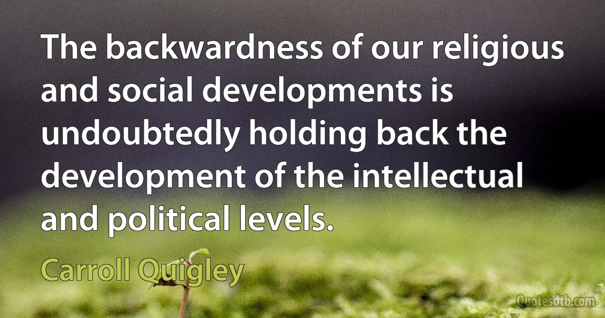 The backwardness of our religious and social developments is undoubtedly holding back the development of the intellectual and political levels. (Carroll Quigley)