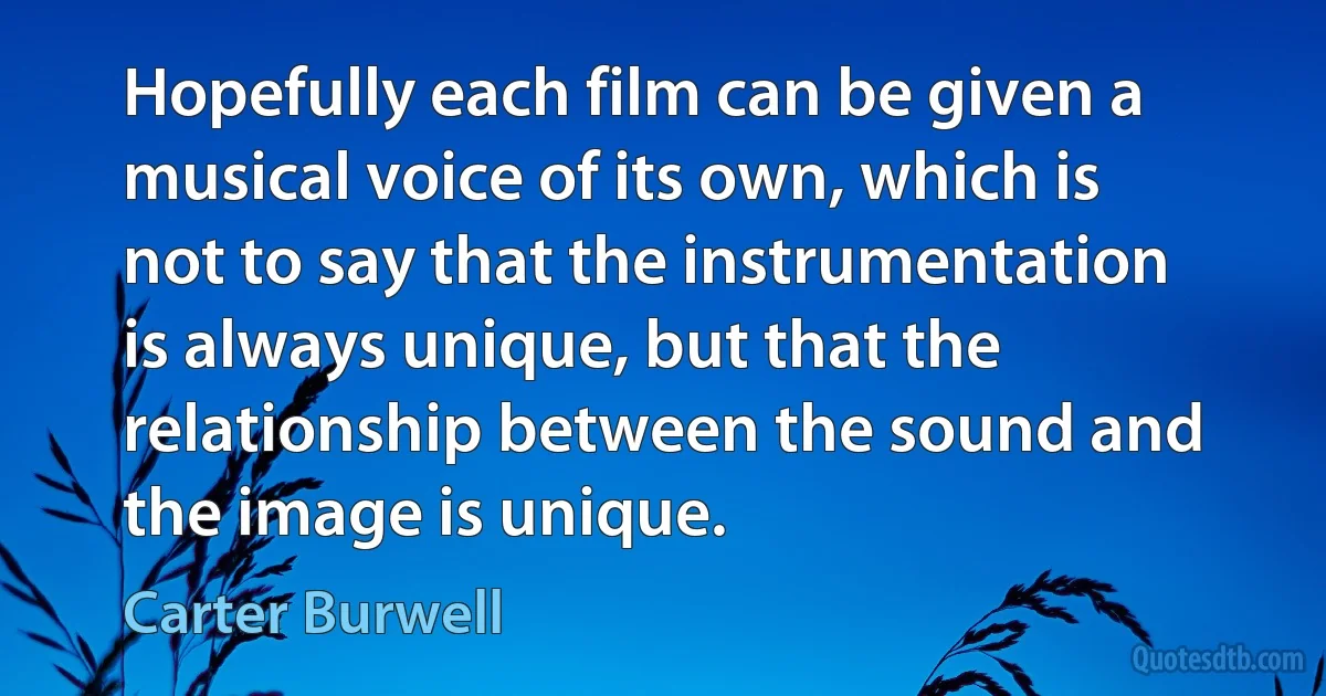 Hopefully each film can be given a musical voice of its own, which is not to say that the instrumentation is always unique, but that the relationship between the sound and the image is unique. (Carter Burwell)