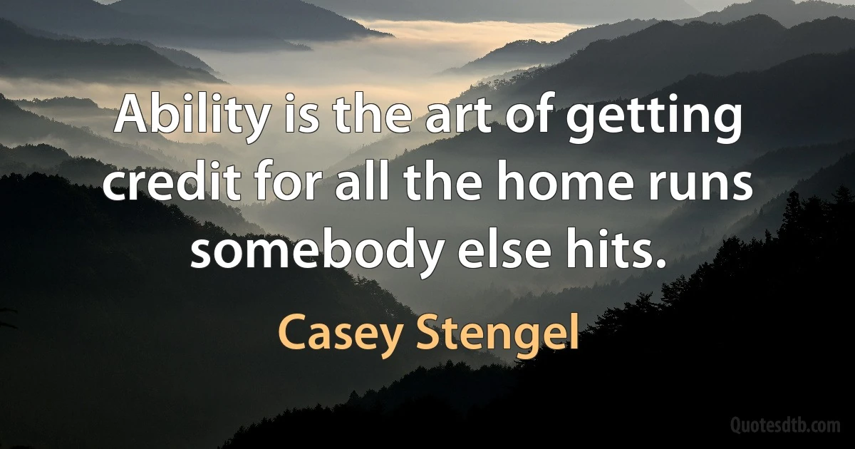 Ability is the art of getting credit for all the home runs somebody else hits. (Casey Stengel)